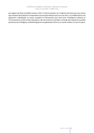 Conférence Intelligence Artificielle : Nouvelles Puissances
10 et 11 avril 2019 - CNAM, Paris
Marine Dupré 5
par rapport aux Etats considérés comme « forts » à l’heure actuelle, car il s’agit du seul levier que nous aurons
pour imposer des pratiques correspondant aux principes éthiques qui nous sont chers. Les collaborations sont
également à développer au niveau européen et international, pour faire jouer l’intelligence collective et
l’enrichissement mutuel né des interactions, afin de construire ensemble un monde dans lequel les nouvelles
puissances de l’intelligence artificielle légueront aux générations futures un monde meilleur sur tous les plans.
 