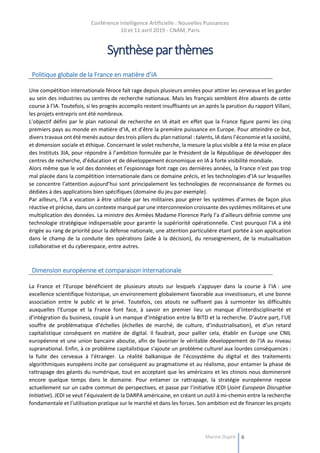 Conférence Intelligence Artificielle : Nouvelles Puissances
10 et 11 avril 2019 - CNAM, Paris
Marine Dupré 6
Synthèseparthèmes
Politique globale de la France en matière d’IA
Une compétition internationale féroce fait rage depuis plusieurs années pour attirer les cerveaux et les garder
au sein des industries ou centres de recherche nationaux. Mais les français semblent être absents de cette
course à l’IA. Toutefois, si les progrès accomplis restent insuffisants un an après la parution du rapport Villani,
les projets entrepris ont été nombreux.
L’objectif défini par le plan national de recherche en IA était en effet que la France figure parmi les cinq
premiers pays au monde en matière d’IA, et d’être la première puissance en Europe. Pour atteindre ce but,
divers travaux ont été menés autour des trois piliers du plan national : talents, IA dans l’économie et la société,
et dimension sociale et éthique. Concernant le volet recherche, la mesure la plus visible a été la mise en place
des Instituts 3IA, pour répondre à l’ambition formulée par le Président de la République de développer des
centres de recherche, d’éducation et de développement économique en IA à forte visibilité mondiale.
Alors même que le vol des données et l’espionnage font rage ces dernières années, la France n’est pas trop
mal placée dans la compétition internationale dans ce domaine précis, et les technologies d’IA sur lesquelles
se concentre l’attention aujourd’hui sont principalement les technologies de reconnaissance de formes ou
dédiées à des applications bien spécifiques (domaine du jeu par exemple).
Par ailleurs, l’IA a vocation à être utilisée par les militaires pour gérer les systèmes d’armes de façon plus
réactive et précise, dans un contexte marqué par une interconnexion croissante des systèmes militaires et une
multiplication des données. La ministre des Armées Madame Florence Parly l’a d’ailleurs définie comme une
technologie stratégique indispensable pour garantir la supériorité opérationnelle. C’est pourquoi l’IA a été
érigée au rang de priorité pour la défense nationale, une attention particulière étant portée à son application
dans le champ de la conduite des opérations (aide à la décision), du renseignement, de la mutualisation
collaborative et du cyberespace, entre autres.
Dimension européenne et comparaison internationale
La France et l’Europe bénéficient de plusieurs atouts sur lesquels s’appuyer dans la course à l’IA : une
excellence scientifique historique, un environnement globalement favorable aux investisseurs, et une bonne
association entre le public et le privé. Toutefois, ces atouts ne suffisent pas à surmonter les difficultés
auxquelles l’Europe et la France font face, à savoir en premier lieu un manque d’interdisciplinarité et
d’intégration du business, couplé à un manque d’intégration entre la BITD et la recherche. D’autre part, l’UE
souffre de problématique d’échelles (échelles de marché, de culture, d’industrialisation), et d’un retard
capitalistique conséquent en matière de digital. Il faudrait, pour pallier cela, établir en Europe une CNIL
européenne et une union bancaire aboutie, afin de favoriser le véritable développement de l’IA au niveau
supranational. Enfin, à ce problème capitalistique s’ajoute un problème culturel aux lourdes conséquences :
la fuite des cerveaux à l’étranger. La réalité balkanique de l’écosystème du digital et des traitements
algorithmiques européens incite par conséquent au pragmatisme et au réalisme, pour entamer la phase de
rattrapage des géants du numérique, tout en acceptant que les américains et les chinois nous domineront
encore quelque temps dans le domaine. Pour entamer ce rattrapage, la stratégie européenne repose
actuellement sur un cadre commun de perspectives, et passe par l’initiative JEDI (Joint European Disruptive
Initiative). JEDI se veut l’équivalent de la DARPA américaine, en créant un outil à mi-chemin entre la recherche
fondamentale et l’utilisation pratique sur le marché et dans les forces. Son ambition est de financer les projets
 