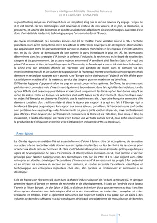 Conférence Intelligence Artificielle : Nouvelles Puissances
10 et 11 avril 2019 - CNAM, Paris
Marine Dupré 7
aujourd’hui trop risqués ou s’inscrivant dans un temps trop long que le secteur privé ne s’y engage. L’enjeu de
JEDI est central, car les technologies sont devenues le vecteur de nos valeurs, et in fine, la croissance, la
prospérité, et la force des économies et sociétés européennes dépendent de ces technologies. Avec JEDI, c’est
donc d’un véritable leadership technologique que l’on souhaite doter l’Europe.
Au niveau international, ces dernières années ont été le théâtre d’une véritable course à l’IA à l’échelle
planétaire. Dans cette compétition entre des acteurs de différentes envergures, les divergences structurantes
qui apparaissent entre les pays concernent surtout les masses monétaires et les niveaux d’investissements
mis en jeu (la Chine se démarquant de loin comme le pays investissant le plus en IA), les orientations
déterminées dans les stratégies d’IA (servir la défense, l’industrie, la recherche), et le degré de soutien des
citoyens et du gouvernement. Les acteurs majeurs en terme d’IA semblent ainsi être les Etats-Unis – qui ont
placé l’IA au cœur si bien de la politique que de l’économie, le Canada qui a investi très tôt dans le domaine,
la Chine avec son ambition affichée de reprendre une position de leader dans le domaine via des
investissements massifs et un soutien de sa population, la France qui montre des résultats encourageants mais
demeure en retard par rapports aux « grands », et l’Europe qui se distingue par l’objectif qu’elle affiche pour
sa politique en matière d’IA : la mettre au service des citoyens pour en maximiser les bénéfices.
Différentes logiques s’opposent selon les pays en ce qui concerne les systèmes. En Chine, les systèmes sont
parfaitement connectés mais s’investissent également énormément dans la traçabilité des individus, tandis
qu’aux USA ils sont beaucoup plus libéraux et exécutent uniquement les tâches qu’on leur donne jusqu’à ce
qu’on les arrête. Enfin, en Europe, les systèmes sont plutôt basés sur le discernement, plus complexes, avec
un objectif d’être plus en phase avec l’individu que la machine centrale. L’approche française en matière d’IA
demeure toutefois plus traditionnaliste et dans la rigueur par rapport à ce qui est fait à l’étranger (qui a
tendance à être plus pragmatique). Par rapport aux autres acteurs, par ailleurs, la France se trouve confrontée
à un problème de « saupoudrage » des financements qui, parce qu’ils sont très dispersés, s’avèrent finalement
peu efficaces. Pour devenir plus performant et concurrencer la Chine et les Etats-Unis, tous deux en tête du
classement, il faudra développer en France et en Europe une véritable culture de l’IA, pour enfin industrialiser
la production de l’innovation et en finir avec l’artisanat (en incluant les PME au processus).
IA en régions
Le rôle des régions en matière d’IA est essentiellement d’aider à faire croitre cet écosystème, de permettre
aux acteurs de se rencontrer et de donner aux entreprises implantées sur leur territoire les ressources pour
accéder aux atouts de la recherche en IA. Elles sont l’échelle idéale pour mener à bien des politiques publiques
agiles de développement de pôles d’excellence et d’écosystèmes innovants en IA, tout comme le vecteur
privilégié pour faciliter l’appropriation des technologies d’IA par les PME et ETI. Leur objectif dans cette
entreprise est double : développer l’écosystème d’innovation et d’IA en soutenant les projets à fort potentiel
et en attirant les cerveaux du secteur sur leur territoire, et rendre accessible l’excellence scientifique et
technologique aux entreprises implantées chez elles, afin qu’elles se modernisent et continuent à se
développer.
L’Ile-de-France a un rôle central à jouer dans la phase d’industrialisation de l’IA dans la mesure où, en tant que
première région d’Europe en termes de recherche et de développement, il s’agit de l’endroit où se jouera
l’avenir de l’IA en Europe. Un plan (plan IA 2021) a d’ailleurs été mis en place pour permettre au tissu francilien
d’entreprises d’accéder aux technologies d’IA et à ses innovations, se moderniser, prospérer et créer
croissance et emplois. L’IDF a également conscience que favoriser l’accès à l’IA passe par un accès à des
volumes de données suffisants et a par conséquent développé une plateforme de mutualisation de données
 
