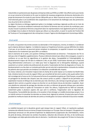 Conférence Intelligence Artificielle : Nouvelles Puissances
10 et 11 avril 2019 - CNAM, Paris
Marine Dupré 8
industrielles en partenariat avec de grosses entreprises telles qu’ATOS ou la SNCF. Des efforts sont aussi menés
en ce qui concerne la formation en IA, avec la création de nouveaux programmes de bourses doctorales et le
projet de lancement d’un lycée IA, pour former 200 profils par an. Mais l’accent est aussi mis sur la dimension
internationale grâce à une accélération des coopérations et le lancement de challenges avec des partenaires
issus du privé et de la recherche.
La région Occitanie se distingue également grâce à la stratégie numérique régionale qu’elle est en train de
développer. L’une de ses ambitions maitresses est d’attirer les femmes vers les carrières du numérique, pour
ne plus trouver la présence féminine uniquement dans les représentations mais également parmi les acteurs.
La stratégie mise en place en Occitanie repose par ailleurs sur deux piliers, à savoir le soutien de l’Institut 3IA
de Toulouse et l’accompagnement des entreprises à travers l’agence de développement économique AdOcc.
IA et santé
En santé, si la question récurrente consiste à se demander si l’IA remplacera, à terme, le médecin, il semblerait
que la réponse demeure négative : la médecine repose sur l’expérience humaine, que par définition les robots
n’ont pas, et ces derniers ne pourront jamais remplacer la compassion, la capacité à rassurer ou à négocier
l’observance d’un traitement que peut offrir un médecin.
Dans le domaine de la santé, une question d’éthique fondamentale est directrice : l’introduction de l’IA ne
doit pas créer d’inégalités supplémentaires. Plusieurs éléments doivent par ailleurs être conjugués, à savoir la
confiance en ce que font les algorithmes et la gestion des datas, l’acceptabilité et l’interopérabilité. Le
bouleversement majeur de l’IA dans la médecine a été, en juin 2018, l’autorisation donnée par la Food and
Drug Administration américaine à un robot pour faire le diagnostic de la rétinopathie diabétique, quand
seulement un certain nombre de professionnels de santé a l’autorisation de faire du diagnostic en France. Ce
bouleversement a eu lieu dans un contexte particulier qui est celui de la représentation croissante du nombre
de patients alors que persiste une tendance à la réduction considérable des moyens.
Au niveau national, une innovation majeure dans le champ de la santé repose sur la création du Health Data
Hub, initiative lancée à la suite du rapport Villani, qui conseillait de faire de la santé un des quatre piliers forts
de la stratégie de la France en IA. Ce hub prend la forme d’une plateforme gérée par l’Etat français, accueillant
et partageant les données des citoyens avec des acteurs privés ou publics. L’objectif est de permettre une
exploitation massive et éthique de ces données pour des chercheurs, des startups et grands groupes. Le HDH
apparait donc comme un guichet unique où chercher en cas de besoin de jeu de données à exploiter. Avoir
une plateforme nationale de partage des données est alors un élément de garantie éthique pour permettre
un déploiement facile et rapide de l’innovation en santé. Par ailleurs, l’opportunité du HDH est colossale,
notamment grâce à plusieurs aspects clés que sont la confiance, l’organisation voire la régulation de
l’écosystème, l’accessibilité des données, et la vocation à faire émerger un modèle économique propre. Il y a
un intérêt commun à mutualiser les données au niveau local, régional et national, d’autant plus que la France
possède les meilleures bases de données de santé au monde grâce à la Caisse nationale d’assurance maladie.
IA et transport
La mobilité-transport est le deuxième grand sujet évoqué dans le rapport Villani, et représente quelques
centaines de milliards d’euros en terme d’impact économique sur l’Europe. Dans le transport, l’IA apporte une
dynamique vertueuse car elle permet d’optimiser les déplacements (suppression des intermédiaires, moins
de perte de temps, diminution du nombre d’accidents, réduction des émissions de CO2), et de nombreuses
technologies sont déjà opérationnelles dans le domaine. L’accélération des progrès de l’IA dans le champ des
 