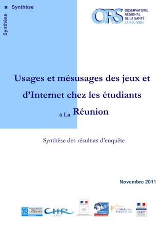 Synthèse   Synthèse




           Usages et mésusages des jeux et
              d’Internet chez les étudiants
                            à La   Réunion

                      Synthèse des résultats d’enquête




                                                   Novembre 2011
 