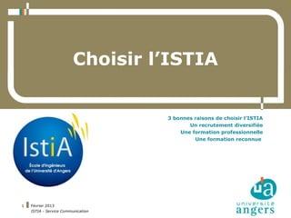 Choisir l’ISTIA


                                    3 bonnes raisons de choisir l’ISTIA
                                           Un recrutement diversifiée
                                        Une formation professionnelle
                                             Une formation reconnue




1   Février 2013
    ISTIA - Service Communication
 