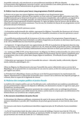 Assemblée nationale, cela entraînerait un renouvellement immédiat de 40% des députés.
La Gouvernance doit également concerner le privé : une loi interdira à une même personne de siéger dans
plus de deux conseils d’administration de grandes entreprises.




La France est un pays aux acteurs légitimes mais émiettés et aux financements épars.
D. Fédérer tous les acteurs pour lancer cinq programmes d’intérêt nationaux


Chaque grand opérateur collectant d’une manière ou d’une autre de l’argent public, présentera tant à l’As-
semblée nationale qu’au Sénat (soit devant les commissions compétentes, soit en plénière, au regard de la
taille de l’opérateur) sa stratégie annuelle, ses enjeux financiers et les objectifs qu’il entend atteindre.
L’Etat lancera cinq programmes d’intérêt nationaux. Il s’agira de fédérer tous les acteurs afin de définir les
objectifs à atteindre, les actions communes. Tous les ans, les résultats de chacun de ses programmes seront
présentés devant le Parlement.

Ces programmes d’intérêt nationaux seront :

• La formation professionnelle des adultes, regroupant les Régions, l’ensemble des financeurs de la forma-
tion professionnelle, les entreprises, les syndicats, les chambres consulaires et tous les opérateurs concer-
nés ;

• La qualification professionnelle de la jeunesse et la mise en place d’un programme d’apprentissage et
d’alternance, l’objectif fixé étant d’atteindre un million d’apprentis ou de jeunes en alternance dans le privé,
et de 150 à 300.000 dans les trois fonctions publiques.

• Le logement : il s’agira de garantir une augmentation de 30% de la production de logement dans les cinq
ans, concentrée sur les zones tendues. Collecteurs du 1%, Union des HLM, propriétaires privés, collectivités
territoriales, Etat (règles et fiscalité), établissements fonciers devront se réunir pour parvenir à cet objectif.

• Le soutien aux PME et ETI, et leur financement : les Régions, les filières professionnelles, les acteurs de la
formation, l’Etat, les banques, les établissements publics de financement sont les acteurs compétents pour
ce programme, celui-ci sera piloté dans chaque région et mobilisera 30 milliards d’euros d’épargne de
long terme.

• L’éducation qui regroupera là encore l’ensemble des acteurs – éducatifs, famille, collectivités, départe-
ments, médecins, psychologues, etc –


L’Etat, les Régions, les Départements ainsi que l’ensemble des autres collectivités sont au service de la
République. Ils ne peuvent être en concurrence les uns avec les autres, ni être les contre-pouvoirs des uns
par rapport aux autres.

Le Président de la République réunira une fois par an le Chef du gouvernement, les représentants des
régions, départements et collectivités territoriales pour s’assurer de la cohérence des objectifs partagés en
commun, dans le respect de la légitimité de chacun.



La maîtrise des comptes publics, par une fiscalité plus juste, conformément aux nombreux amendements
II. Maîtrise des comptes publics et justice fiscale

que les parlementaires radicaux ont déposés et défendus, est absolument cruciale. Il s’agit d’un sujet, pour
les Radicaux, incontournable.
Nous ne croyons pas à une amélioration spontanée des comptes publics avec un mélange de prévisions
optimistes de croissance sans réelle mesure de relance, comme nous ne croyons plus aux déclarations d’in-
tentions floues sur la maîtrise des comptes publics.



La dynamique des dépenses publiques, notamment de santé et de masse salariale de l’Etat, exige des
A. Des mesures immédiates de justice fiscale


mesures immédiates, à prendre dès l’installation du prochain gouvernement, en tout état de cause avant
l’été.

Ces mesures sont claires et parfaitement identifiées rapportant plus de 30 milliards d’euros immédiate-
ment :

• La fin de l’exonération totale des plus-values de cession de holdings. L’ancien taux était de 15% et la
recette de l’ordre de 10 milliards. Il faudrait, au minimum rétablir un impôt sur ces plus-values de 10%, ce
qui permettrait une recette de l’ordre de 5 à 7 milliards d’euros.
 