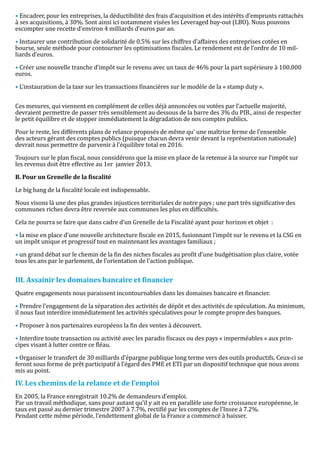 • Encadrer, pour les entreprises, la déductibilité des frais d’acquisition et des intérêts d’emprunts rattachés
à ses acquisitions, à 30%. Sont ainsi ici notamment visées les Leveraged buy-out (LBO). Nous pouvons
escompter une recette d’environ 4 milliards d’euros par an.

• Instaurer une contribution de solidarité de 0.5% sur les chiffres d’affaires des entreprises cotées en
bourse, seule méthode pour contourner les optimisations fiscales. Le rendement est de l’ordre de 10 mil-
liards d’euros.

• Créer une nouvelle tranche d’impôt sur le revenu avec un taux de 46% pour la part supérieure à 100.000
euros.

• L’instauration de la taxe sur les transactions financières sur le modèle de la « stamp duty ».


Ces mesures, qui viennent en complément de celles déjà annoncées ou votées par l’actuelle majorité,
devraient permettre de passer très sensiblement au dessous de la barre des 3% du PIB., ainsi de respecter
le petit équilibre et de stopper immédiatement la dégradation de nos comptes publics.

Pour le reste, les différents plans de relance proposés de même qu’ une maîtrise ferme de l’ensemble
des acteurs gérant des comptes publics (puisque chacun devra venir devant la représentation nationale)
devrait nous permettre de parvenir à l’équilibre total en 2016.

Toujours sur le plan fiscal, nous considérons que la mise en place de la retenue à la source sur l’impôt sur
les revenus doit être effective au 1er janvier 2013.



Le big bang de la fiscalité locale est indispensable.
B. Pour un Grenelle de la fiscalité



Nous visons là une des plus grandes injustices territoriales de notre pays ; une part très significative des
communes riches devra être reversée aux communes les plus en difficultés.

Cela ne pourra se faire que dans cadre d’un Grenelle de la Fiscalité ayant pour horizon et objet :

• la mise en place d’une nouvelle architecture fiscale en 2015, fusionnant l’impôt sur le revenu et la CSG en
un impôt unique et progressif tout en maintenant les avantages familiaux ;

• un grand débat sur le chemin de la fin des niches fiscales au profit d’une budgétisation plus claire, votée
tous les ans par le parlement, de l’orientation de l’action publique.




Quatre engagements nous paraissent incontournables dans les domaines bancaire et financier.
III. Assainir les domaines bancaire et financier


• Prendre l’engagement de la séparation des activités de dépôt et des activités de spéculation. Au minimum,
il nous faut interdire immédiatement les activités spéculatives pour le compte propre des banques.

• Proposer à nos partenaires européens la fin des ventes à découvert.

• Interdire toute transaction ou activité avec les paradis fiscaux ou des pays « imperméables » aux prin-
cipes visant à lutter contre ce fléau.

• Organiser le transfert de 30 milliards d’épargne publique long terme vers des outils productifs. Ceux-ci se
feront sous forme de prêt participatif à l’égard des PME et ETI par un dispositif technique que nous avons
mis au point.



En 2005, la France enregistrait 10.2% de demandeurs d’emploi.
IV. Les chemins de la relance et de l’emploi

Par un travail méthodique, sans pour autant qu’il y ait eu en parallèle une forte croissance européenne, le
taux est passé au dernier trimestre 2007 à 7.7%, rectifié par les comptes de l’Insee à 7.2%.
Pendant cette même période, l’endettement global de la France a commencé à baisser.
 