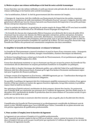 Il nous faut donc user des mêmes méthodes et outils que durant cette période afin de mettre en place une
A. Mettre en place une relance méthodique et de fond de notre activité économique


relance méthodique et de fond de notre activité économique. :

• Sur la mobilisation, d’abord : le chef du gouvernement doit être ministre de l’emploi ;

• L’épargne de long terme, doit être réaffectée aux financements de long terme des petites, moyennes
entreprises et entreprises de taille intermédiaire (30 milliards d’euros) ; une part, à négocier, doit être obli-
gatoirement affectée par tous les réseaux bancaires aux financements de long terme et aux prêts participa-
tifs des entreprises moyennes françaises ;

• Sous la conduite des Régions, un grand plan de soutien auprès de chaque PME et ETI sera lancé en mobili-
sant la recherche, les universités et les 30 milliards d’euros d’épargne de long terme ;

• Un Grenelle de chacune des vingt grandes filières françaises sera déclenché dès le mois de juillet 2012,
réunissant tous les acteurs de chacune des filières (grandes entreprises, petites entreprises, formation
professionnelle, fiscalité, collectivités, universités, distributeurs, consommateurs, Etat, chambres de com-
merce, chambres de métiers) afin d’examiner, point par point, tout ce qui peut débloquer telle ou telle fra-
gilité, tout ce qui peut permettre d’amplifier les capacités de la filière. Un suivi annuel de chacun des vingt
Grenelle des Filières sera présenté aux commissions compétentes des deux assemblées.




Le Grenelle de l’Environnement a inversé la tendance et posé les bases d’une croissance verte – (transports
B. Amplifier le Grenelle de l’Environnement et relancer le bâtiment


collectifs, gestion de l’eau et des déchets, énergies renouvelables, chantiers thermiques du bâtiment).

Le Boston Consulting Group a estimé que le Grenelle de l’Environnement, s’il est parfaitement appliqué, est
générateur de 500.000 emplois d’ici 2020.

Il nous faut absolument maintenir ce cap en réunissant une fois par an tous les acteurs du Grenelle de l’En-
vironnement afin de déterminer les moyens permettant d’améliorer et d’amplifier ces politiques.

D’ores et déjà, le chantier thermique des bâtiments publics, qui a déjà fait l’objet d’un audit bâtiment par
bâtiment, doit être effectivement lancé, d’autant qu’il s’agit d’un facteur d’économie extrêmement impor-
tant pour la gestion des finances publiques.

A chaque cession d’un logement ou d’un bureau – 600.000 logements par an – l’amélioration thermique de
deux classes doit être rendue immédiatement obligatoire.

En parallèle, la politique du logement doit être évidemment amplifiée notamment la création d’une agence
foncière d’Etat qui viendra en soutien des agences foncières régionales, lorsqu’elles existent, le problème
majeur étant la maîtrise du foncier.

Des opérations d’intérêt national, exorbitantes du droit commun, doivent être lancées. Un partenariat
avec la famille HLM, qui représente une puissance de 4.5 millions de logements, doit être établi avant le 31
décembre 2012, permettant de doubler la production dans les zones tendues et l’accession sociale à la pro-
priété sur une partie de ce parc

La fiscalité sur les terrains à construire doit être inversée : plus on garde, plus la fiscalité doit être élevée.


L’amplification du Grenelle de l’Environnement et un développement considérable du bâtiment sont de
nature à créer 500.000 emplois pour l’un et 400.000 pour l’autre. L’ensemble de ces plans nécessite une
très précise organisation de qualification professionnelle.




Le logement est une entrave à l’emploi et à la mobilité professionnelle.
C. Pour accéder à l’emploi, lever la barrière du logement


Pour l’essentiel, le premier emploi se fait en CDD ou en intérim ; ceux-ci, comme les jeunes et les deman-
deurs d’emploi n’ont pas accès au parc locatif privé qui représente 6.5 millions de logements sur un total de
11 millions de logements locatifs.
 