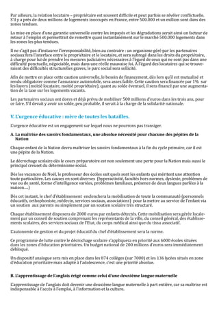 Par ailleurs, la relation locataire – propriétaire est souvent difficile et peut parfois se révéler conflictuelle.
S’il y a près de deux millions de logements inoccupés en France, entre 500.000 et un million sont dans des
zones tendues.

La mise en place d’une garantie universelle contre les impayés et les dégradations serait ainsi un facteur de
retour à l’emploi et permettrait de remettre quasi instantanément sur le marché 500.000 logements dans
les zones les plus tendues.

Il ne s’agit pas d’instaurer l’irresponsabilité, bien au contraire : un organisme géré par les partenaires
sociaux fera l’interface entre le propriétaire et le locataire, et sera subrogé dans les droits du propriétaire,
à charge pour lui de prendre les mesures judiciaires nécessaires à l’égard de ceux qui ne sont pas dans une
difficulté ponctuelle, négociable, mais dans une réelle mauvaise foi. A l’égard des locataires qui se trouve-
raient des difficultés structurelles graves, le parc social sera sollicité.

Afin de mettre en place cette caution universelle, le besoin de financement, dès lors qu’il est mutualisé et
rendu obligatoire comme l’assurance automobile, sera assez faible. Cette caution sera financée par 1% sur
les loyers (moitié locataire, moitié propriétaire), quant au solde éventuel, il sera financé par une augmenta-
tion de la taxe sur les logements vacants.

Les partenaires sociaux ont dores et déjà prévu de mobiliser 500 millions d’euros dans les trois ans, pour
ce faire. S’il devait y avoir un solde, peu probable, il serait à la charge de la solidarité nationale.




L’urgence éducative est un engagement sur lequel nous ne pourrons pas transiger.
V. L’urgence éducative : mère de toutes les batailles.


A. La maîtrise des savoirs fondamentaux, une absolue nécessité pour chacune des pépites de la


Chaque enfant de la Nation devra maîtriser les savoirs fondamentaux à la fin du cycle primaire, car il est
   Nation


une pépite de la Nation.

Le décrochage scolaire dès le cours préparatoire est non seulement une perte pour la Nation mais aussi le
principal creuset du déterminisme social.

Dès les vacances de Noël, le professeur des écoles sait quels sont les enfants qui méritent une attention
toute particulière. Les causes en sont diverses (hyperactivité, facultés hors normes, dyslexie, problèmes de
vue ou de santé, forme d’intelligence variées, problèmes familiaux, présence de deux langues parlées à la
maison….)

Dès cet instant, le chef d’établissement enclenchera la mobilisation de toute la communauté (personnels
éducatifs, orthophoniste, médecin, services sociaux, associations) pour la mettre au service de l’enfant via
un soutien aux parents ou simplement par un soutien scolaire très structuré.

Chaque établissement disposera de 2000 euros par enfants détectés. Cette mobilisation sera gérée locale-
ment par un conseil de soutien comprenant les représentants de la ville, du conseil général, des établisse-
ments scolaires, des services sociaux de l’Etat, du corps médical ainsi que du tissu associatif.

L’autonomie de gestion et du projet éducatif du chef d’établissement sera la norme.

Ce programme de lutte contre le décrochage scolaire s’appliquera en priorité aux 6000 écoles situées
dans les zones d’éducation prioritaires. Un budget national de 200 millions d’euros sera immédiatement
débloqué.

Un dispositif analogue sera mis en place dans les 874 collèges (sur 7000) et les 136 lycées situés en zone
d’éducation prioritaire mais adapté à l’adolescence, c’est une priorité absolue.




L’apprentissage de l’anglais doit devenir une deuxième langue maternelle à part entière, car sa maîtrise est
B. L’apprentissage de l’anglais érigé comme celui d’une deuxième langue maternelle


indispensable à l’accès à l’emploi, à l’information et la culture.
 
