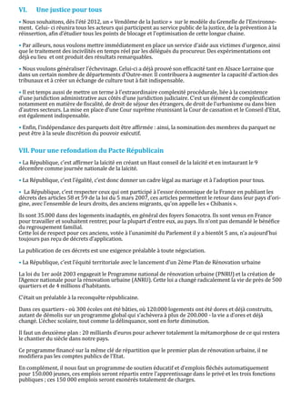 • Nous souhaitons, dés l’été 2012, un « Vendôme de la Justice » sur le modèle du Grenelle de l’Environne-
VI.    Une justice pour tous

ment. Celui- ci réunira tous les acteurs qui participent au service public de la justice, de la prévention à la
réinsertion, afin d’étudier tous les points de blocage et l’optimisation de cette longue chaine.

• Par ailleurs, nous voulons mettre immédiatement en place un service d’aide aux victimes d’urgence, ainsi
que le traitement des incivilités en temps réel par les délégués du procureur. Des expérimentations ont
déjà eu lieu et ont produit des résultats remarquables.

• Nous voulons généraliser l’échevinage. Celui-ci a déjà prouvé son efficacité tant en Alsace Lorraine que
dans un certain nombre de départements d’Outre-mer. Il contribuera à augmenter la capacité d’action des
tribunaux et à créer un échange de culture tout à fait indispensable.

• Il est temps aussi de mettre un terme à l’extraordinaire complexité procédurale, liée à la coexistence
d’une juridiction administrative aux côtés d’une juridiction judiciaire. C’est un élément de complexification
notamment en matière de fiscalité, de droit de séjour des étrangers, de droit de l’urbanisme ou dans bien
d’autres secteurs. La mise en place d’une Cour suprême réunissant la Cour de cassation et le Conseil d’Etat,
est également indispensable.

• Enfin, l’indépendance des parquets doit être affirmée : ainsi, la nomination des membres du parquet ne
peut être à la seule discrétion du pouvoir exécutif.



• La République, c’est affirmer la laïcité en créant un Haut conseil de la laïcité et en instaurant le 9
VII. Pour une refondation du Pacte Républicain

décembre comme journée nationale de la laïcité.

• La République, c’est l’égalité, c’est donc donner un cadre légal au mariage et à l’adoption pour tous.

• La République, c’est respecter ceux qui ont participé à l’essor économique de la France en publiant les
décrets des articles 58 et 59 de la loi du 5 mars 2007, ces articles permettent le retour dans leur pays d’ori-
gine, avec l’ensemble de leurs droits, des anciens migrants, qu’on appelle les « Chibanis ».

lls sont 35.000 dans des logements inadaptés, en général des foyers Sonacotra. Ils sont venus en France
pour travailler et souhaitent rentrer, pour la plupart d’entre eux, au pays. Ils n’ont pas demandé le bénéfice
du regroupement familial.
Cette loi de respect pour ces anciens, votée à l’unanimité du Parlement il y a bientôt 5 ans, n’a aujourd’hui
toujours pas reçu de décrets d’application.

La publication de ces décrets est une exigence préalable à toute négociation.

• La République, c’est l’équité territoriale avec le lancement d’un 2ème Plan de Rénovation urbaine

La loi du 1er août 2003 engageait le Programme national de rénovation urbaine (PNRU) et la création de
l’Agence nationale pour la rénovation urbaine (ANRU). Cette loi a changé radicalement la vie de près de 500
quartiers et de 4 millions d’habitants.

C’était un préalable à la reconquête républicaine.

Dans ces quartiers - où 300 écoles ont été bâties, où 120.000 logements ont été dores et déjà construits,
autant de démolis sur un programme global qui s’achèvera à plus de 200.000 - la vie a d’ores et déjà
changé. L’échec scolaire, tout comme la délinquance, sont en forte diminution.

Il faut un deuxième plan : 20 milliards d’euros pour achever totalement la métamorphose de ce qui restera
le chantier du siècle dans notre pays.

Ce programme financé sur la même clé de répartition que le premier plan de rénovation urbaine, il ne
modifiera pas les comptes publics de l’Etat.

En complément, il nous faut un programme de soutien éducatif et d’emplois fléchés automatiquement
pour 150.000 jeunes, ces emplois seront répartis entre l’apprentissage dans le privé et les trois fonctions
publiques ; ces 150 000 emplois seront exonérés totalement de charges.
 