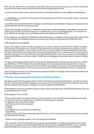 Pour ceux qui découvrent ces quartiers aujourd’hui mais ne les connaissaient pas il y a 10 ans, il convient
de préciser que nous sommes passés tout près d’une véritable guerre civile.

Le succès est en marche, mais ce deuxième plan de rénovation urbaine est une obligation républicaine.


• La République, c’est aussi à la fois prévenir les désespérances et donner une nouvelle chance, une forme
de nouveau départ.

Le problème de surendettement des ménages est absolument considérable. Il s’agit pour l’essentiel d’une
spirale infernale dont on ne peut pas sortir.

Combien de ménages en détresse, combien de vies privées, combien de gestes irréparables seront néces-
saires pour qu’enfin on prenne la mesure de ce phénomène. Si on n’y prend garde pas, ce seront plus de
trois millions de ménages qui seront frappés par le surendettement à la fin 2012.

Nous atteignons un rythme de 220.000 nouvelles familles par an frappées par une procédure. Aujourd’hui,
ce sont ainsi plus d’un million et demi de personnes qui n’ont pas de perspectives réelles de sortie.

Cette situation est inacceptable.

Aussi, nous exigeons, avant la fin de ce quinquennat, la mise en place du fichier positif, listant l’ensemble
des Français souscripteurs d’un crédit à la consommation (et non plus seulement ceux ayant eu un inci-
dent de remboursement) : c’est en effet la seule façon en amont d’éviter le surendettement des ménages.
En l’état, seuls la France et le Danemark n’ont pas un tel dispositif. Pour ce dernier pays, on notera qu’une
réflexion est lancée et en voie d’aboutir. Face à des familles brisées, face à un montant de surendettement
moyen de 45 000 euros en France contre 15.000 euros en Belgique, il nous faut mettre en place ce fichier
positif.

En outre, il est indispensable de réviser la loi, dite de rétablissement personnel qui ne concerne, en 2010,
que 48.000 sur 219.000 dossiers de surendettement. Il nous faut donc étendre et généraliser la loi sur
la faillite civile instaurée en Alsace. Toutes les familles surendettées de bonne foi seraient amnistiées de
toutes les créances fiscales et sociales ainsi que de tous les intérêts et pénalités de nature contractuelle.

Ainsi, la réforme de la loi sur le redressement personnel étendue à la faillite civile permettrait d’effacer les
dettes de débiteurs de bonne foi.



Européens par l’espoir, Européens par les valeurs, Européens par le projet historique, Européens comme
VIII. Pour une Europe plus forte face aux défis mondiaux

bloc de compétition à l’échelle mondiale, nous sommes des Européens absolument convaincus, mais nous
savons aussi que cette Europe est fondée un certain nombre de malentendus.

Notre position ne peut se résoudre au plan français, mais il nous faut avoir une position française claire sur
ce sujet absolument crucial.

Notre position est la suivante :

• Nous voulons abolir les traités antérieurs afin de constituer une véritable Europe politique concentrée
sur sept domaines de compétences, en somme un nouveau pacte européen :
- la régulation financière des marchés
- les infrastructures et les transports
- l’énergie
- le climat
- la compétitivité et la recherche européennes
- l’agriculture
- la mise en place de financements innovants tels la taxe sur les transactions financières et la taxe carbone
aux frontières de l’Europe.

• Avancer avec un groupe pionnier vers une Europe de la Défense

• Dès à présent, la France doit proposer la suppression immédiate de la Direction générale de la concur-
rence pour la remplacer par une nouvelle Direction générale de la compétitivité. Qu’il y ait une autorité
juridictionnelle de la concurrence, certes, mais elle ne peut être le fer de lance de notre politique.
 