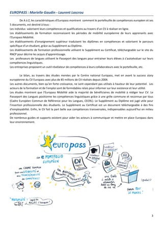3
EUROPASS : Marielle Gaudin - Laurent Lascrou
De A à Z, les caractéristiques d’Europass montrent comment le portefeuille de compétences européen et ses
5 documents, est destiné à tous :
Les individus valorisent leurs compétences et qualifications au travers d’un CV à réaliser en ligne.
Les établissements de formation reconnaissent les périodes de mobilité européenne de leurs apprenants avec
l’Europass Mobilité.
Les établissements d’enseignement supérieur traduisent les diplômes en compétences et valorisent le parcours
spécifique d’un étudiant, grâce au Supplément au Diplôme.
Les établissements de formation professionnelle utilisent le Supplément au Certificat, téléchargeable sur le site du
RNCP pour décrire les acquis d’apprentissage.
Les professeurs de langues utilisent le Passeport des langues pour entrainer leurs élèves à s’autoévaluer sur leurs
compétences linguistiques.
Les entreprises proposent un outil révélateur de compétences à leurs collaborateurs avec le portefeuille, etc.
Le bilan, au travers des études menées par le Centre national Europass, met en avant la success story
européenne du CV Europass avec plus de 85 millions de CV réalisés depuis 2004.
Les autres documents, bien qu’en forte croissance, ne sont cependant pas utilisés à hauteur de leur potentiel. Les
acteurs de la formation et de l’emploi sont de formidables relais pour informer sur leur existence et leur utilité.
Les études montrent que l’Europass Mobilité aide la majorité de bénéficiaires de mobilité à rédiger leur CV. Le
Passeport des Langues positionne les compétences linguistiques grâce à une grille commune et reconnue par tous
(Cadre Européen Commun de Référence pour les Langues, CECRL). Le Supplément au Diplôme est jugé utile pour
l’insertion professionnelle des étudiants. Le Supplément au Certificat est un document téléchargeable à des fins
d’employabilité. Enfin, le CV fait la part belle aux compétences transversales, indispensables aujourd’hui en milieu
professionnel.
De nombreux guides et supports existent pour aider les acteurs à communiquer et mettre en place Europass dans
leur environnement.
 