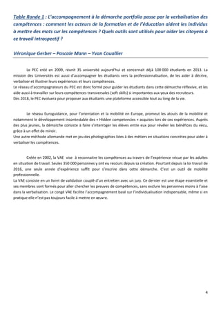 4
Table Ronde 1 : L’accompagnement à la démarche portfolio passe par la verbalisation des
compétences : comment les acteurs de la formation et de l’éducation aident les individus
à mettre des mots sur les compétences ? Quels outils sont utilisés pour aider les citoyens à
ce travail introspectif ?
Véronique Gerber – Pascale Mann – Yvan Couallier
Le PEC créé en 2009, réunit 35 université aujourd‘hui et concernait déjà 100 000 étudiants en 2013. La
mission des Universités est aussi d’accompagner les étudiants vers la professionnalisation, de les aider à décrire,
verbaliser et illustrer leurs expériences et leurs compétences.
Le réseau d’accompagnateurs du PEC est donc formé pour guider les étudiants dans cette démarche réflexive, et les
aide aussi à travailler sur leurs compétences transversales (soft skills) si importantes aux yeux des recruteurs.
Dès 2018, le PEC évoluera pour proposer aux étudiants une plateforme accessible tout au long de la vie.
Le réseau Euroguidance, pour l’orientation et la mobilité en Europe, promeut les atouts de la mobilité et
notamment le développement incontestable des « Hidden competencies » acquises lors de ces expériences. Auprès
des plus jeunes, la démarche consiste à faire s’interroger les élèves entre eux pour révéler les bénéfices du vécu,
grâce à un effet de miroir.
Une autre méthode allemande met en jeu des photographies liées à des métiers en situations concrètes pour aider à
verbaliser les compétences.
Créée en 2002, la VAE vise à reconnaitre les compétences au travers de l’expérience vécue par les adultes
en situation de travail. Seules 350 000 personnes y ont eu recours depuis sa création. Pourtant depuis la loi travail de
2016, une seule année d’expérience suffit pour s’inscrire dans cette démarche. C’est un outil de mobilité
professionnelle.
La VAE consiste en un livret de validation couplé d’un entretien avec un jury. Ce dernier est une étape essentielle et
ses membres sont formés pour aller chercher les preuves de compétences, sans exclure les personnes moins à l’aise
dans la verbalisation. Le congé VAE facilite l’accompagnement basé sur l’individualisation indispensable, même si en
pratique elle n’est pas toujours facile à mettre en œuvre.
 