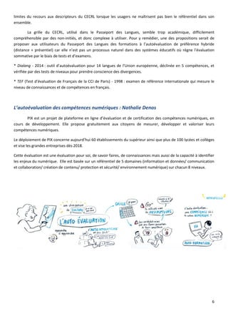 6
limites du recours aux descripteurs du CECRL lorsque les usagers ne maîtrisent pas bien le référentiel dans son
ensemble.
La grille du CECRL, utilisé dans le Passeport des Langues, semble trop académique, difficilement
compréhensible par des non-initiés, et donc complexe à utiliser. Pour y remédier, une des propositions serait de
proposer aux utilisateurs du Passeport des Langues des formations à l’autoévaluation de préférence hybride
(distance + présentiel) car elle n’est pas un processus naturel dans des systèmes éducatifs où règne l’évaluation
sommative par le biais de tests et d’examens.
* Dialang - 2014 : outil d’autoévaluation pour 14 langues de l’Union européenne, déclinée en 5 compétences, et
vérifiée par des tests de niveaux pour prendre conscience des divergences.
* TEF (Test d’évaluation de Français de la CCI de Paris) - 1998 : examen de référence internationale qui mesure le
niveau de connaissances et de compétences en français.
L’autoévaluation des compétences numériques : Nathalie Denos
PIX est un projet de plateforme en ligne d’évaluation et de certification des compétences numériques, en
cours de développement. Elle propose gratuitement aux citoyens de mesurer, développer et valoriser leurs
compétences numériques.
Le déploiement de PIX concerne aujourd’hui 60 établissements du supérieur ainsi que plus de 100 lycées et collèges
et vise les grandes entreprises dès 2018.
Cette évaluation est une évaluation pour soi, de savoir faires, de connaissances mais aussi de la capacité à identifier
les enjeux du numérique. Elle est basée sur un référentiel de 5 domaines (information et données/ communication
et collaboration/ création de contenu/ protection et sécurité/ environnement numérique) sur chacun 8 niveaux.
 
