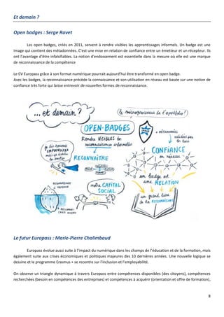 8
Et demain ?
Open badges : Serge Ravet
Les open badges, créés en 2011, servent à rendre visibles les apprentissages informels. Un badge est une
image qui contient des métadonnées. C’est une mise en relation de confiance entre un émetteur et un récepteur. Ils
ont l’avantage d’être infalsifiables. La notion d’endossement est essentielle dans la mesure où elle est une marque
de reconnaissance de la compétence
Le CV Europass grâce à son format numérique pourrait aujourd’hui être transformé en open badge.
Avec les badges, la reconnaissance précède la connaissance et son utilisation en réseau est basée sur une notion de
confiance très forte qui laisse entrevoir de nouvelles formes de reconnaissance.
Le futur Europass : Marie-Pierre Chalimbaud
Europass évolue aussi suite à l’impact du numérique dans les champs de l’éducation et de la formation, mais
également suite aux crises économiques et politiques majeures des 10 dernières années. Une nouvelle logique se
dessine et le programme Erasmus + se recentre sur l’inclusion et l’employabilité.
On observe un triangle dynamique à travers Europass entre compétences disponibles (des citoyens), compétences
recherchées (besoin en compétences des entreprises) et compétences à acquérir (orientation et offre de formation),
 
