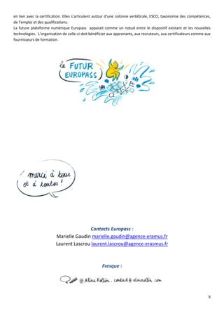 9
en lien avec la certification. Elles s’articulent autour d’une colonne vertébrale, ESCO, taxonomie des compétences,
de l’emploi et des qualifications.
La future plateforme numérique Europass apparait comme un nœud entre le dispositif existant et les nouvelles
technologies. L’organisation de celle-ci doit bénéficier aux apprenants, aux recruteurs, aux certificateurs comme aux
fournisseurs de formation.
Contacts Europass :
Marielle Gaudin marielle.gaudin@agence-eramus.fr
Laurent Lascrou laurent.lascrou@agence-erasmus.fr
Fresque :
 