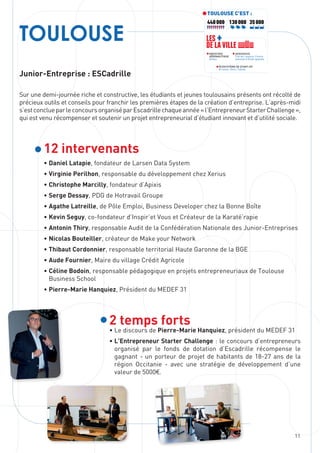 11
TOULOUSE
Junior-Entreprise : ESCadrille
Sur une demi-journée riche et constructive, les étudiants et jeunes toulousains présents ont récolté de
précieux outils et conseils pour franchir les premières étapes de la création d’entreprise. L’après-midi
s’estconclueparleconcoursorganiséparEscadrillechaqueannée«l’EntrepreneurStarterChallenge »,
qui est venu récompenser et soutenir un projet entrepreneurial d’étudiant innovant et d’utilité sociale.
12 intervenants
• Daniel Latapie, fondateur de Larsen Data System
• Virginie Perilhon, responsable du développement chez Xerius
• Christophe Marcilly, fondateur d’Apixis
• Serge Dessay, PDG de Hotravail Groupe
• Agathe Latreille, de Pôle Emploi, Business Developer chez la Bonne Boîte
• Kevin Seguy, co-fondateur d’Inspir’et Vous et Créateur de la Karaté’rapie
• Antonin Thiry, responsable Audit de la Confédération Nationale des Junior-Entreprises
• Nicolas Bouteiller, créateur de Make your Network
• Thibaut Cordonnier, responsable territorial Haute Garonne de la BGE
• Aude Fournier, Maire du village Crédit Agricole
• Céline Bodoin, responsable pédagogique en projets entrepreneuriaux de Toulouse
Business School
• Pierre-Marie Hanquiez, Président du MEDEF 31
2 temps forts
• Le discours de Pierre-Marie Hanquiez, président du MEDEF 31
• L’Entrepreneur Starter Challenge : le concours d’entrepreneurs
organisé par le fonds de dotation d’Escadrille récompense le
gagnant - un porteur de projet de habitants de 18-27 ans de la
région Occitanie - avec une stratégie de développement d’une
valeur de 5000€.
TOULOUSE C’EST :
440 000 35 000130 000
INDUSTRIE
AÉRONAUTIQUE
Airbus
ÉCOSYSTÈME DE START-UP
At home, Ekito, Fablab
AEROSPACE
Cité de l’espace, Centre
national d’étude spatiale
LES +
DE LA VILLE
 