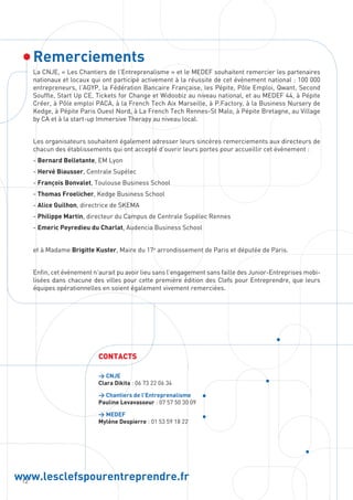 12
www.lesclefspourentreprendre.fr
Remerciements
CONTACTS
 CNJE
Clara Dikita : 06 73 22 06 34
 Chantiers de l’Entreprenalisme
Pauline Levavasseur : 07 57 50 30 09
 MEDEF
Mylène Despierre : 01 53 59 18 22
La CNJE, « Les Chantiers de l’Entreprenalisme » et le MEDEF souhaitent remercier les partenaires
nationaux et locaux qui ont participé activement à la réussite de cet évènement national : 100 000
entrepreneurs, l’AGYP, la Fédération Bancaire Française, les Pépite, Pôle Emploi, Qwant, Second
Souffle, Start Up CE, Tickets for Change et Widoobiz au niveau national, et au MEDEF 44, à Pépite
Créer, à Pôle emploi PACA, à la French Tech Aix Marseille, à P.Factory, à la Business Nursery de
Kedge, à Pépite Paris Ouest Nord, à La French Tech Rennes-St Malo, à Pépite Bretagne, au Village
by CA et à la start-up Immersive Therapy au niveau local.
Les organisateurs souhaitent également adresser leurs sincères remerciements aux directeurs de
chacun des établissements qui ont accepté d’ouvrir leurs portes pour accueillir cet évènement :
- Bernard Belletante, EM Lyon
- Hervé Biausser, Centrale Supélec
- François Bonvalet, Toulouse Business School
- Thomas Froelicher, Kedge Business School
- Alice Guilhon, directrice de SKEMA
- Philippe Martin, directeur du Campus de Centrale Supélec Rennes
- Emeric Peyredieu du Charlat, Audencia Business School
et à Madame Brigitte Kuster, Maire du 17e
arrondissement de Paris et députée de Paris.
Enfin, cet événement n’aurait pu avoir lieu sans l’engagement sans faille des Junior-Entreprises mobi-
lisées dans chacune des villes pour cette première édition des Clefs pour Entreprendre, que leurs
équipes opérationnelles en soient également vivement remerciées.
 