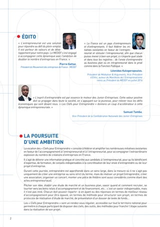 2
LA POURSUITE
D’UNE AMBITION
Lavocationdes«ClefspourEntreprendre»consisteàfédéreretamplifierlesnombreusesinitiativesexistantes
en faveur de l’accompagnement à l’entrepreneuriat et à l’intrapreneuriat, pour accompagner l’extraordinaire
explosion du nombre de créations d’entreprises en France.
Il s’agit de délivrer une information pratique et concrète aux candidats à l’entrepreneuriat, pour qu’ils bénéficient
d’expertise, de formation, de conseils indispensables à la concrétisation de leur envie d’entreprendre ou de leur
projet d’entreprise.
Durant cette journée, entreprendre est appréhendé dans un sens large, dans la mesure où il ne s’agit pas
uniquement de créer une entreprise au sens strict du terme, mais de réaliser un projet (intraprendre, créer
une association, organiser un concert, monter une pièce de théâtre sont aussi considérés comme étant des
actes entrepreneuriaux).
Pitcher son idée, établir une étude de marché et un business plan, savoir quand et comment recruter, se
tourner vers les bons relais d’accompagnement et de financement, etc. : c’est un savoir indispensable, mais
il n’est pas inné. Chacun doit pouvoir repartir > en ayant eu des réponses en termes de meilleur réseau
d’accompagnement pour être épaulé, en termes de méthode pour structurer son projet, en termes de
protocole de réalisation d’étude de marché, de présentation d’un dossier de levée de fonds…
Les « Clefs pour Entreprendre » sont un rendez-vous régulier, accessible sur tout le territoire national pour
permettre à chaque participant de disposer des clefs, des outils, des méthodes pour franchir l’étape suivante
dans la réalisation de son projet.
ÉDITO
« L’entrepreneuriat est une solution
pour répondre au défi du plein-emploi.
Il est porteur de valeurs et de déve-
loppement pour notre pays. Le MEDEF s’est engagé
à accompagner cette dynamique avec l’ambition de
doubler le nombre d’entreprises en France. »
Pierre Gattaz,
PrésidentduMouvementdesentreprisesdeFrance-MEDEF
« La France est un pays d’entrepreneurs
et d’entreprenants. Il faut fédérer les ini-
tiatives existantes en faveur de l’entrepre-
neuriat et stimuler l’intrapreneuriat, afin que chacun
puisse mener à bien son projet, à n’importe quel stade
et dans tous les registres : de l’envie d’entreprendre
au business plan ou en intrapreneuriat dans le privé
comme dans la Fonction Publique. »
Léonidas Kalogeropoulos,
Président de Médiation & Arguments, Vice-Président
d’Ethic, auteur du Manifeste de l’Entreprenalisme
remis au Président du MEDEF en juillet 2016
« L’esprit d’entreprendre est par essence le moteur des Junior-Entreprises. Cette valeur positive
doit se propager dans toute la société, en s’appuyant sur la jeunesse, pour relever tous les défis
économiques qui sont devant nous. « Les Clefs pour Entreprendre » donnera un coup d’accélérateur à cette
dynamique entrepreneuriale. »
Samuel Tamba,
Vice-Président de la Confédération Nationale des Junior-Entreprises
 