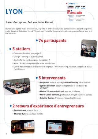 6
LYON
Junior-Entreprise : EmLyon Junior Conseil
Durant une après-midi, professeurs, experts et entrepreneurs se sont succédés devant un public
majoritairement étudiant très à l’écoute des conseils, informations, et enseignements qui leur ont
été délivrés.
74 participants
5 ateliers
• Comment financer son projet ?
• Design Thinking et Business Plan
• Quelle forme juridique pour mon projet ?
• Vivre l’échec entrepreneurial et se transformer
• Outils indispensables à la réussite d’un projet - web marketing, réseaux, supports  outils
numériques
5 intervenants
• Beryl Bes, experte stratégie Crowdfunding, BB-A Conseil
• Sylvain Bourrier, coach entrepreneur et fondateur de
WEAVUP
• Maitre Véronique Guillaud, avocate d’affaires
• Marie-Josée Bernard, professeur, emlyon business school
• Cristina Rusnac, freelance, SossoDigit Groupe
2 retours d’expérience d’entrepreneurs
• Émilie Cumet, auteur, So et Li
• Thomas Huriez, créateur de 1083
LYON C’EST :
46 000150 000
2e
VILLE TOURISTIQUE
DE FRANCE
8e
VILLE LA +
INNOVANTE
Au MONDE
VILLE CLASSÉE AU
PATRIMOINE MONDIAL
DE L’UNESCO
5e
VILLE LA +
INNOVANTE
EN EUROPE
LES +
DE LA VILLE
2 000 000
 