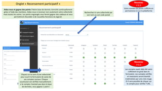 Onglet	« Recensement	participatif	»
Aidez-nous	et	gagnez	des	points	!	Notre	base	de	donnés	s’enrichit	continuellement	
grâce	à	l’aide	des	membres.	Aidez-nous	à	recenser	non	seulement	votre	collectivité	
mais	toutes	les	autres.	Les	points	engrangés	vous	feront	gagner	des	cadeaux	et	vous	
permettront	d’accéder	à	de	nouvelles	fonctions	du	logiciel.
Les	comptes	ayant	déjà	été	saisis	
s’affichent	en	grisé	dans	le	
formulaire.	Les	comptes	vérifiés	
et	inexistants	seront	bientôt	
matérialisés	par	une	croix	rouge.	
Et	il	sera	possible	de	cliquer	sur	
le	compte	pour	vérifier	l’URL.
Nouveau
V	0.3
Recherchez	ici	une	collectivité	par	
son	nom	ou	son	code	postal
Cliquez	sur	le	nom	d’une	collectivité	
pour	ouvrir	le	formulaire	de	saisie	de	
ses	comptes	sociaux.	Chaque	
soumission	est	vérifiée	manuellement	:	
si	le	compte	n’existait	pas	dans	la	base	
de	données,	vous	gagnez	1	point	!
Votre	nombre	de	points	s’affiche	en	
permanence	ici	sur	la	plateforme
Nouveau
V	0.3
 