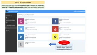 Onglet	« Statistiques	»
Retrouvez	ici	et	en	temps	réel	toutes	les	statistiques	de	la	présence	des	collectivités	
locales	sur	le	web	et	les	réseaux	sociaux	en	France	issues	de	notre	base	de	données.	
Nous	recensons	désormais	aussi	
les	sites	internet… parce	que	
nous	les	analyserons	bientôt	J
Nouveau
V	0.3
 