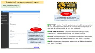 Onglet	« Profil »	et	autres	nouveautés	à	venir
Vérifiez,	complétez	et	modifiez	ici	
vos	informations	personnelles	
Cette	fiche	évolue	constamment	
dans	le	but	unique	de	vous	
retrouver	prochainement	entre	
pairs.	Merci	de	bien	la	remplir,	
vous	gagnerez	des	points.	Un	
profil	incomplet	pourra,	au	bout	
de	quelques	mois,	se	faire	
refuser	l’accès	à	l’outil.
Nouveau
V	0.3
Et	c’est	loin	d’être	fini	!	Voici	toutes	les	
nouveautés	en	cours	de	développement	que	vous	
retrouverez	prochainement	dans	cette	v.	03.
Nouveau
V	0.3
✅ TOP	/	FLOP	:	création	d'une	rubrique	contenant	un	module	communautaire	
(de	type	digg-like)	pour	faire	remonter	des	bonnes	ou	mauvaises	pratiques	et	
voter	pour	les	plus	pertinentes.	Les	FLOP	sont	anonymisés.
✅ LIVRE	BLANC	NUMERIQUE	:	intégration	des	synthèses	des	groupes	de	
travail	du	COPIL	et	possibilité de	continuer	ici	la	réflexion	collective.
✅ TOP	50	:	on	retrouvera	les	TOP	50	mensuels	de	la	performance	des	comptes	
(sur	Instagram	d’abord)	en	front,	accessibles	sans	avoir	besoin	d’être	logué.
✅ BLOG	:	on	retrouvera	un	blog	public	et	participatif,	en	front,	accessible	sans	
avoir	besoin	d’être	logué.
 