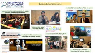 Quelques	événements	passés…
Septembre	2016	:	rencontres	
numériques	Cap’Com chez	Microsoft
Septembre	2016	:	COPIL	de	lancement	dans	la	salle	du	
Conseil	de	la	ville	d’Issy-les-Moulineaux
Décembre	2016	:	forum	
Cap’Com de	Marseille
Mars	2017	:	salon	des	Maires	d’Ile	de	France
Septembre	2017	:	COPIL	#2	à	Issy	Media
Septembre	2017	:	rencontres	
numériques	Cap’Com chez	Microsoft
 