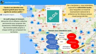 Par	« territoires »,	nous	entendons	
aujourd’hui	collectivités	locales	
pour	lesquelles	ce	travail	de	
recensement	national	de	la	
présence	sur	les	réseaux	sociaux	
n’avait	jamais	été	fait.
L’accès	à	ces	données	sera	
toujours	gratuit	pour	tous	les	
agents	du	secteur	public	!
Demain	nous	entendrons	aussi…
Nos	élus
Marques	de	
territoires
Services	de	la	
collectivité
Musées
Offices	de	
tourisme	
SDIS Préfectures
Aménageurs	
du	territoires
CCI
Un	outil	unique	et	innovant	:	
démarche	UX	et	réflexion	collective	
permanente	pour	proposer	des	
ajustements	méthodologiques	et	
des	fonctionnalités	propres	à	
chaque	entité	qui	composent	les	
territoires
 