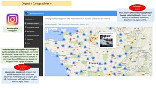 Onglet	« Cartographies »
Surfez	sur	nos	cartographies	et	« voyagez »	
sur	les	comptes	des	territoires	en	zoomant	/	
dé-zoomant	à	votre	guise.	En	cliquant	sur	les	
onglets,	vous	affichez	le	nom	du	compte	et	
son	image	de	profil.	Cliquez	une	deuxième	
fois	pour	ouvrir	la	page	du	compte	!
Les	comptes	abandonnés	(n’ayant	rien	
publié	depuis	plus	de	3	mois)	sont	
désormais	matérialisés	par	un	onglet	gris.	
NB	:	les	comptes	actifs	s’affichent	toujours	
avec	un	onglet	rouge.
Nouveau
V	0.3
Vous	pouvez	afficher	la	cartographie	par	
type	de	collectivité	locale	:	toutes	(par	
défaut)	ou	seulement	communes,	
départements,	régions,	EPCI…
Nouveau
V	0.3
Cartographie	
Instagram
 