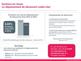 ©2014 Panorabanques.com 
Synthèse de l’étude Le dépassement de découvert coûte cher 
Etude Panorabanquescoût de la banque –Janvier 2014 
Sondage 
Les raisons qui expliquent le dépassement de découvert autorisé : 
-Raison n°1 : Situation financière difficile 
-Raison n°2 : Mauvaise gestion de leur compte bancaire 
63,32 € 
58,91 € 
Dépassement de découvert 
Evolution du coût du dépassement de découvert entre 2013 et 2014 
6,65% de baisse entre 2013 et 2014 
Composantes du découvert 
-Commissions d’intervention : 
91% des banques facturent les commissions d’intervention au plafond légal, soit 8€par opération 
14 banques du panel étudié les facturent en deçà du plafond légal 
-Lettre d’information pour compte débiteur non autorisé : gratuite chez 32% des banques, soit chez 51 banques sur les 160 du panel étudié. 
Statistiques Panorabanques 
Septembre 2014 
En cas de découvert bancaire, plus de la moitié des répondants ne préviennent pasleur conseiller bancaire  