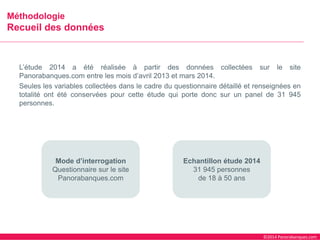 ©2014 Panorabanques.com 
L’étude2014aétéréaliséeàpartirdesdonnéescollectéessurlesitePanorabanques.comentrelesmoisd’avril2013etmars2014. 
Seuleslesvariablescollectéesdanslecadreduquestionnairedétailléetrenseignéesentotalitéontétéconservéespourcetteétudequiportedoncsurunpanelde31945personnes. 
MéthodologieRecueil des données 
Mode d’interrogation 
Questionnaire sur le site Panorabanques.com 
Echantillon étude 2014 
31 945 personnes 
de 18 à 50 ans  