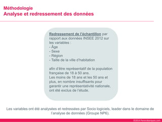 ©2014 Panorabanques.com 
MéthodologieAnalyse et redressement des données 
Redressement de l’échantillonpar rapport aux données INSEE 2012 sur les variables : 
-Âge 
-Sexe 
-Région 
-Taille de la ville d’habitation 
afin d’être représentatif de la population française de 18 à 50 ans. 
Les moins de 18 ans et les 50 ans et plus, en nombre insuffisants pour garantir une représentativité nationale, ont été exclus de l’étude. 
Les variables ont été analysées et redressées par Socio logiciels, leader dans le domaine de l’analyse de données (Groupe NP6).  