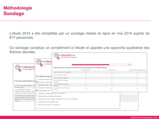 ©2014 Panorabanques.com 
L’étude2014aétécomplétéeparunsondageréaliséenligneenmai2014auprèsde817personnes. 
Cesondageconstitueuncomplémentàl’étudeetapporteuneapprochequalitativedesthèmesabordés. 
MéthodologieSondage  