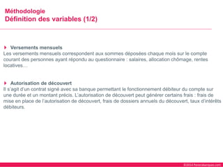 ©2014 Panorabanques.com 
MéthodologieDéfinition des variables (1/2) 
Versements mensuels 
Les versements mensuels correspondent aux sommes déposées chaque mois sur le compte courant des personnes ayant répondu au questionnaire : salaires, allocation chômage, rentes locatives… 
Autorisation de découvert 
Il s’agit d’un contrat signé avec sa banque permettant le fonctionnement débiteur du compte sur une durée et un montant précis. L’autorisation de découvert peut générer certains frais : frais de mise en place de l’autorisation de découvert, frais de dossiers annuels du découvert, taux d’intérêts débiteurs.  