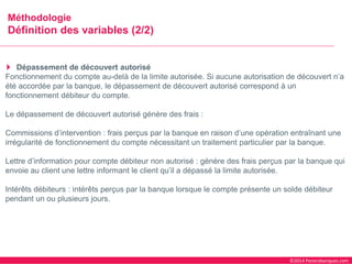 ©2014 Panorabanques.com 
MéthodologieDéfinition des variables (2/2) 
Dépassement de découvert autorisé 
Fonctionnement du compte au-delà de la limite autorisée. Si aucune autorisation de découvert n’a été accordée par la banque, le dépassement de découvert autorisé correspond à un fonctionnement débiteur du compte. 
Le dépassement de découvert autorisé génère des frais : 
Commissions d’intervention : frais perçus par la banque en raison d’une opération entraînant une irrégularité de fonctionnement du compte nécessitant un traitement particulier par la banque. 
Lettre d’information pour compte débiteur non autorisé : génère des frais perçus par la banque qui envoie au client une lettre informant le client qu’il a dépassé la limite autorisée. 
Intérêts débiteurs : intérêts perçus par la banque lorsque le compte présente un solde débiteur pendant un ou plusieurs jours.  