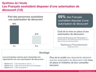 ©2014 Panorabanques.com 
Synthèse de l’étudeLes Français souhaitent disposer d’une autorisation de découvert (1/2) 
69% 
31% 
Oui 
Non 
Part des personnes souhaitant une autorisation de découvert 
Les principales raisons pour lesquelles les répondants ont une autorisation de découvert : 
-Raison n°1 : «Par sécurité au cas où…» 
-Raison n°2 : «Elle est incluse dans mon package» 
-Raison n°3 : «Elle est gratuite» 
Sondage 
Statistiques Panorabanques 
Coût de la mise en place d’une autorisation de découvert : 
Gratuit chez 86 banques des 160 banques du panel étudié par Panorabanques(frais de mise en place et frais annuels de dossier) 
Septembre 2014 
69% des Français souhaitent disposer d’une autorisation de découvert 
Plus de la moitié des répondants déclarent que leur autorisation de découvert a été mise en place à l’initiative de leur conseiller bancaire.  
