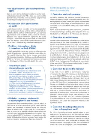 Mettre la qualité au cœur
,Le développement professionnel continu
   (DPC)                                                              des choix collectifs
Dans le cadre d'une étroite concertation avec les repré-
sentants des médecins, la HAS a établi une première liste
                                                                      ,Évaluation médico-économique
de méthodes pertinentes pour soutenir les programmes                  La HAS a poursuivi son travail en matière d’évaluation
de développement professionnel continu.                               médico-économique avec 18 études réalisées en 2010.
                                                                      Elle a proposé un guide sur les principes et les méthodes
,Coopération entre professionnels                                     de l’évaluation économique au sein de l’institution, qui a
                                                                      donné lieu à une consultation publique sur le site Internet
   de santé
                                                                      de la HAS.
Le développement de nouvelles formes de coopération                   Parmi les évaluations marquantes de l’année, une étude
entre professionnels de santé a été inscrit dans la loi
                                                                      médico-économique a été publiée en juillet 2010 sur
Hôpital, patients, santé et territoires (HPST). Les agences
                                                                      l’évaluation de l’efﬁcacité et de l’efﬁcience des statines.
régionales de santé et la HAS sont au cœur du nouveau
dispositif pour lequel l’institution a proposé des outils
pratiques à destination des professionnels de santé. Pour             ,Évaluation des médicaments
aider ces derniers à élaborer leur protocole de coopéra-              Dans le cadre de sa mission d’évaluation du médicament
tion, la HAS a publié deux guides méthodologiques.                    aﬁn de donner un avis sur le bien-fondé de leur rembour-
                                                                      sement et de contribuer à leur bon usage, la Commission
,Systèmes informatiques d’aide                                        de la transparence a rendu 795 avis en 2010. Elle a
   à la décision médicale (SADM)                                      également mis à disposition des professionnels de santé,
La HAS a étudié la place des systèmes informatiques                   sur son site Internet, 81 synthèses d’avis et 3 ﬁches Bon
d’aide à la décision médicale (SADM) disponibles en                   usage du médicament. La Commission a aussi procédé
France et à l’étranger. Son étude, publiée en octobre                 à la réévaluation de trois classes thérapeutiques : les
2010, dégage des pistes d’actions pour la diffusion des               médicaments indiqués dans le traitement de fond de la
SADM en France et formule des préconisations pour que                 sclérose en plaques, de l’hypertension artérielle pulmonaire
leur développement contribue à la qualité des soins.                  (HTAP) et de l’ostéoporose. Par ailleurs, la commission
                                                                      a jugé que, parmi 130 nouveaux médicaments, 14 appor-
   Industriels de santé                                               taient un progrès thérapeutique.
   et associations de patients                                        ,Évaluation des dispositifs médicaux
   La loi HPST fait obligation aux industriels de santé
   de déclarer à la HAS, à compter de 2010,                           Avec 159 avis en 2010 la Commission nationale
   les aides versées aux associations de patients.                    d’évaluation des dispositifs médicaux et des technologies
   Les déclarations, portant sur les aides versées en                 de santé (CNEDiMTS) poursuit son travail d’évaluation
   2009, sont en ligne sur le site de l’institution.                  des dispositifs médicaux tout en diminuant d’un tiers le
   Elles témoignent de la volonté des parties prenantes               délai moyen d’instruction des dossiers de demande d’ins-
   d’aller vers une plus grande transparence.                         cription (99 jours). Parmi les évaluations marquantes de
   La HAS a soumis au législateur des propositions
   d’adaptation du dispositif tendant à limiter                       l’année, une évaluation d’une technologie prise en charge
   l’obligation des déclarations aux seuls industriels                dans les groupes homogènes de séjours, des systèmes
   soutenant les associations, à définir plus précisément             de traitement par pression négative (TPN) a permis de
   le périmètre des aides, et à s’interroger sur la                   préciser la bonne utilisation de cette technique qui
   pertinence des sanctions en cas de non-déclaration.                présente un intérêt dans des situations limitées et
                                                                      précises. Une ﬁche Bon usage a été éditée pour les
                                                                      praticiens. Depuis mars 2010, la Commission propose
,Maladies chroniques et dispositifs                                   aux professionnels de santé un nouvel outil d’information
   d’accompagnement des malades                                       consacré au bon usage des dispositifs médicaux : les
                                                                      synthèses d’avis.
En partenariat avec l’Institut national du cancer, la HAS a
complété en 2010 la collection des guides consacrés aux
cancers aﬁn d’améliorer la prise en charge des malades                ,Évaluation des actes professionnels
admis en affection de longue durée (ALD). Par ailleurs,                    et des technologies de santé
dans le cadre de sa nouvelle mission d’évaluation des
                                                                      En 2010, l’institution a évalué les indications et non-
programmes d'éducation thérapeutique du patient (ins-
                                                                      indications d’actes fréquents aﬁn d’en préciser le bon
crite dans la loi HPST), l’institution a proposé une grille
d’aide à l’évaluation des demandes d’autorisation de                  usage, comme le dosage des marqueurs cardiaques, et
programmes pour les agences régionales de santé.                      les conditions de bonne réalisation, comme la chirurgie
                                                                      de la cataracte. Elle a aussi évalué des techniques inno-
                                                                      vantes comme la coloscopie virtuelle, aﬁn de rendre un
                                                                      avis sur leur prise en charge par l’Assurance maladie.



                                                     HAS Rapport d’activité 2010
 