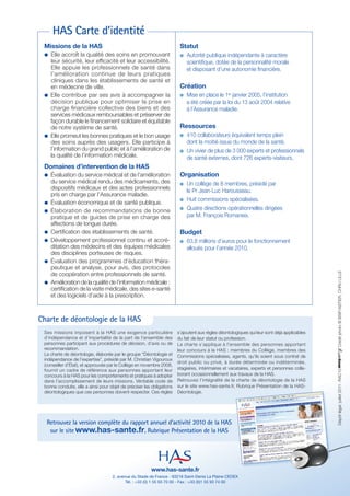 HAS Carte d’identité
 Missions de la HAS                                                     Statut
 b Elle accroît la qualité des soins en promouvant                         Autorité publique indépendante à caractère
   leur sécurité, leur efﬁcacité et leur accessibilité.                    scientifique, dotée de la personnalité morale
   Elle appuie les professionnels de santé dans                            et disposant d’une autonomie financière.
   l’amélioration continue de leurs pratiques
   cliniques dans les établissements de santé et
   en médecine de ville.                                                Création
 b Elle contribue par ses avis à accompagner la                            Mise en place le 1er janvier 2005, l’institution
   décision publique pour optimiser la prise en                            a été créée par la loi du 13 août 2004 relative
   charge ﬁnancière collective des biens et des                            à l’Assurance maladie.
   services médicaux remboursables et préserver de
   façon durable le ﬁnancement solidaire et équitable
   de notre système de santé.                                           Ressources
 b Elle promeut les bonnes pratiques et le bon usage                       410 collaborateurs équivalent temps plein
   des soins auprès des usagers. Elle participe à                          dont la moitié issue du monde de la santé.
   l’information du grand public et à l’amélioration de                    Un vivier de plus de 3 000 experts et professionnels
   la qualité de l’information médicale.                                   de santé externes, dont 726 experts-visiteurs.
 Domaines d’intervention de la HAS
 b   Évaluation du service médical et de l’amélioration                 Organisation
     du service médical rendu des médicaments, des                         Un collège de 8 membres, présidé par
     dispositifs médicaux et des actes professionnels                      le Pr Jean-Luc Harousseau.
     pris en charge par l’Assurance maladie.
                                                                           Huit commissions spécialisées.
 b   Évaluation économique et de santé publique.
 b   Élaboration de recommandations de bonne                               Quatre directions opérationnelles dirigées
     pratique et de guides de prise en charge des                          par M. François Romaneix.
     affections de longue durée.
 b   Certiﬁcation des établissements de santé.                          Budget
 b   Développement professionnel continu et accré-                         63,8 millions d’euros pour le fonctionnement
     ditation des médecins et des équipes médicales                        alloués pour l’année 2010.
     des disciplines porteuses de risques.
 b   Évaluation des programmes d’éducation théra-
     peutique et analyse, pour avis, des protocoles




                                                                                                                                             Crédit photo © BSIP/ASTIER, CHRU LILLE
     de coopération entre professionnels de santé.
 b   Amélioration de la qualité de l’information médicale :
     certiﬁcation de la visite médicale, des sites e-santé
     et des logiciels d’aide à la prescription.



Charte de déontologie de la HAS
 Ses missions imposent à la HAS une exigence particulière              s’ajoutent aux règles déontologiques qui leur sont déjà applicables
 d’indépendance et d’impartialité de la part de l’ensemble des         du fait de leur statut ou profession.
 personnes participant aux procédures de décision, d’avis ou de        La charte s’applique à l’ensemble des personnes apportant
 recommandation.                                                       leur concours à la HAS : membres du Collège, membres des
 La charte de déontologie, élaborée par le groupe “Déontologie et      Commissions spécialisées, agents, qu’ils soient sous contrat de
 indépendance de l’expertise”, présidé par M. Christian Vigouroux
                                                                       droit public ou privé, à durée déterminée ou indéterminée,
 (conseiller d’État), et approuvée par le Collège en novembre 2008,
 fournit un cadre de référence aux personnes apportant leur            stagiaires, intérimaires et vacataires, experts et personnes colla-
                                                                                                                                             Dépôt légal : juillet 2011 - RAC10




 concours à la HAS pour les comportements et pratiques à adopter       borant occasionnellement aux travaux de la HAS.
 dans l’accomplissement de leurs missions. Véritable code de           Retrouvez l’intégralité de la charte de déontologie de la HAS
 bonne conduite, elle a ainsi pour objet de préciser les obligations   sur le site www.has-sante.fr, Rubrique Présentation de la HAS-
 déontologiques que ces personnes doivent respecter. Ces règles        Déontologie.




  Retrouvez la version complète du rapport annuel d’activité 2010 de la HAS
   sur le site www.has-sante.fr, Rubrique Présentation de la HAS




                                                        www.has-sante.fr
                                    2, avenue du Stade de France - 93218 Saint-Denis La Plaine CEDEX
                                           Tél. : +33 (0) 1 55 93 70 00 - Fax : +33 (0)1 55 93 74 00
 
