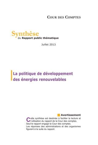 Synthèse

COUR DES COMPTES

du Rapport public thématique
Juillet 2013

La politique de développement
des énergies renouvelables

C

g Avertissement

ette synthèse est destinée à faciliter la lecture et
l’utilisation du rapport de la Cour des comptes.
Seul le rapport engage la Cour des comptes.
Les réponses des administrations et des organismes
figurent à la suite du rapport.

 