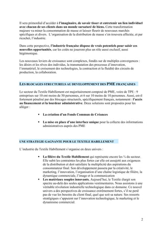 Il sera primordial d’accéder à l’imaginaire, de savoir tisser et entretenir un lien individuel
avec chacun de ses clients dans un monde sursaturé de biens. Cette transformation
majeure va miner la consommation de masse et laisser fleurir de nouveaux marchés
spécifiques et divers. L’organisation de la distribution de masse s’en trouvera affectée, et par
ricochet, l’industrie.

Dans cette perspective, l’industrie française dispose de vrais potentiels pour saisir ces
nouvelles opportunités, car les coûts ne joueront plus un rôle aussi exclusif, aussi
hégémonique.

Les nouveaux leviers de croissance sont complexes, fondés sur de multiples convergences :
les désirs et les rêves des individus, la transmutation des processus d’innovation,
l’immatériel, le croisement des technologies, la contraction et la fluidité des circuits de
production, la collaboration.


LES BLOCAGES STRUCTURELS AU DEVELOPPEMENT DES PME FRANÇAISES
Le secteur du Textile Habillement est majoritairement composé de PME, voire de TPE : 9
entreprises sur 10 ont moins de 50 personnes, et 6 sur 10 moins de 10 personnes. Aussi, est-il
fortement pénalisé par des blocages structurels, spécifiquement français, notamment : l’accès
au financement et la lourdeur administrative. Deux solutions sont proposées pour les
alléger :

                  La création d’un Fonds Commun de Créances

                  La mise en place d’une interface unique pour la collecte des informations
                  administratives auprès des PME



UNE STRATEGIE GAGNANTE POUR LE TEXTILE HABILLEMENT

L’industrie du Textile Habillement s’organise en deux univers :

                  La filière du Textile Habillement qui représente encore les ¾ du secteur.
                  Elle subit les contraintes les plus fortes car elle est assujetti aux exigences
                  de la distribution et doit satisfaire la multiplicité des aspirations du
                  consommateur final. Son développement passera par la créativité, le
                  marketing, l’innovation, l’organisation d’une chaîne logistique de filière, la
                  dynamique commerciale, l’image et la communication
                  Les matériaux souples innovants. Aujourd’hui, le Textile élargit son
                  spectre au-delà des seules applications vestimentaires. Nous assistons à une
                  véritable révolution industrielle technologique dans ce domaine. Ce nouvel
                  univers a des perspectives de croissance extrêmement fortes, s’il ne perd
                  pas de vue les besoins du client final, quel que soit sa nature. Ses ressorts
                  stratégiques s’appuient sur l’innovation technologique, le marketing et le
                  dynamisme commercial.




                                                                                                2
 