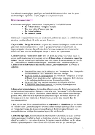 Les orientations stratégiques spécifiques au Textile Habillement révèlent ainsi des pistes
relativement peu explorées à ce jour, en plus d’axes plus classiques.

DES PISTES ORIGINALES

Certains axes stratégiques sont rarement évoqués pour le Textile Habillement.
                  La restauration de l’image de marque
                  Une innovation d’un nouveau type
                  La chaîne logistique
                  Le réseau de valeur

Parmi ceux-ci figurent l’innovation car usuellement, ce terme est réduit à la seule technologie
ce qui ne constitue plus, à elle seule, une voie de succès.

Un préalable, l’image de marque : Aujourd’hui, la mauvaise image du secteur nuit très
gravement à son développement ne serait-ce que pour attirer de nouveaux talents ou
intéresser des investisseurs. La profession doit d’urgence engager un travail structuré et
collaboratif pour redresser son image de marque et assurer son rayonnement.

L’importance de l’innovation dans tous ses états. Le terme d’innovation induit en
erreur, tant le tropisme de la technologie est fort. L’innovation a profondément changé de
nature. La seule innovation technologique n’est plus garante de succès commercial, loin de
là. L’innovation doit impérativement intégrer l’immatériel dans l’ensemble des process.
L’innovation immatérielle est devenue systémique, elle touche tous les aspects de la
création :

                  Les premières étapes de la conception, en s’immergeant dans l’imaginaire
                  du consommateur, afin d’inventer de nouveaux concepts
                  Toute la chaîne de développement en permettant l’intégration d’univers
                  différents (pluri disciplines, pluri technologies, croisement de l’esthétique
                  et des techniques) et l’ouverture sur de nouvelles réalités
                  Le produit final, en y intégrant une charge psychique et affective
                  L’élaboration de nouveaux services, de plus en plus indispensable

L’innovation technologique ne doit pas être délaissée, mais elle doit s’enraciner dans les
aspirations des consommateurs. Cet aspect est crucial pour l’avenir des Textiles Techniques.
Le point central pour le Textile Habillement sera de densifier les transferts de technologie
pour les PME, de favoriser les hybridations entre technologies différentes, de croiser les
techniques avec la pure créativité, et de transposer des savoir faire existants dans de
nouveaux domaines.

L’Etat, de son côté, devra fortement renforcer la lutte contre la contrefaçon qui est devenu
un véritable fléau. Cette lutte comporte 2 volets : le renforcement de la législation existante
en France et en Europe, des discussions avec la grande distribution pour l’intégrer sans
ambiguïté dans une politique de respect de la propriété intellectuelle.

La chaîne logistique, notamment dans la filière Textile Habillement, se révèle un levier
stratégique majeur. En effet, le client, le distributeur achètent in fine un service global, en
plus d’un produit. Les entreprises du secteur doivent apprendre à collaborer sur des mêmes
chaînes logistiques pour servir ses clients et les différents marchés qui vont émerger.


                                                                                                  3
 