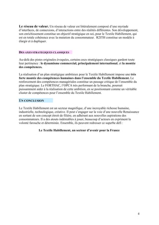 Le réseau de valeur. Un réseau de valeur est littéralement composé d’une myriade
d’interfaces, de connexions, d’interactions entre des réalités différentes. Son développement,
son enrichissement constitue un objectif stratégique en soi, pour le Textile Habillement, qui
est en totale cohérence avec la mutation du consommateur. R2ITH constitue un modèle à
élargir et à dupliquer.


DES AXES STRATEGIQUES CLASSIQUES

Au-delà des pistes originales évoquées, certains axes stratégiques classiques gardent toute
leur pertinence : le dynamisme commercial, principalement international, et la montée
des compétences.

La réalisation d’un plan stratégique ambitieux pour le Textile Habillement impose une très
forte montée des compétences humaines dans l’ensemble du Textile Habillement. Le
renforcement des compétences managériales constitue un passage critique de l’ensemble du
plan stratégique. Le FORTHAC, l’OPCA très performant de la branche, pourrait
puissamment aider à la réalisation de cette ambition, en se positionnant comme un véritable
cluster de compétences pour l’ensemble du Textile Habillement.

EN CONCLUSION

Le Textile Habillement est un secteur magnifique, d’une incroyable richesse humaine,
industrielle, technologique, créative. Il peut s’engager sur la voie d’une nouvelle Renaissance
en sortant de son concept étroit de filière, en adhérant aux nouvelles aspirations des
consommateurs. Il a des atouts indéniables à jouer, beaucoup d’acteurs en expriment la
volonté farouche et déterminée. Ensemble, ils peuvent redresser ce superbe défi :

               Le Textile Habillement, un secteur d’avenir pour la France




                                                                                              4
 