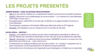 LES PROJETS PRESENTÉS
JÉRÔME BOSGER - LOIRE ATLANTIQUE DÉVELOPPEMENT :
•  AELA : le tout premier chatbot sur un département destiné à promouvoir les activités nautiques.
•  Objectif : Répondre à une problématique de communication : « Le nautisme en Loire-Atlantique,
c’est simple, lancez-vous. »
•  Accessible depuis Juillet 2018 sur le site web, et 24h/24 sur la page Facebook Tourisme en
Loire-Atlantique.
•  78 prestataires nautiques et 30 activités différentes référencés grâce au SIT régional.
•  Résultats : 50 utilisateurs / jour en moyenne et 2,5 % du trafic du site web.
LUCAS LOVELL – HOPSTAY :
•  Hopstay : une plateforme de chatbot pour les villes et destinations permettant de diffuser sur
tous les réseaux les informations disponibles sur leur site web et sur les plateformes opendata.
•  Objectif : développer un chatbot qui peut communiquer VRAIMENT comme un humain (ce n’est
pas encore tout à fait le cas… mais c’est le but !).
•  L’entrainement du chatbot est effectué par tous leurs clients : la « voicebox » progresse vite, la
base d’expression s’enrichit gratuitement et la réponse est plus pertinente.
•  Comprendre le ton et le discours de l’organisation pour développer un chatbot qui lui ressemble.
Budget	:		
Environ	
25000€	+	
5000€	
pour	la	
version	du	
site	web		
 