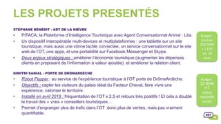 LES PROJETS PRESENTÉS
STÉPHANE BÉNÉDIT - ADT DE LA NIÈVRE
•  PITACA, la Plateforme d’Intelligence Touristique avec Agent Conversationnel Animé : Léa.
•  Un dispositif interopérable multi-devices et multiplateformes : une tablette sur un site
touristique, mais aussi une vitrine tactile connectée, un service conversationnel sur le site
web de l’OT, une apps, et une portabilité sur Facebook Messenger et Skype.
•  Deux enjeux stratégiques : améliorer l’économie touristique (augmenter les dépenses
clients en proposant de l’information à valeur ajoutée) et améliorer la relation client.
DIMITRI SANIAL - PORTE DE DRÔMARDÈCHE
•  Robot Pepper : au service de l’expérience touristique à l’OT porte de DrômeArdèche.
•  Objectifs : capter les visiteurs du palais idéal du Facteur Cheval, faire vivre une
expérience, valoriser le territoire.
•  Installé en avril 2018 : fréquentation de l’OT x 2,5 et retours très positifs ! Et cela a doublé
le travail des « vrais » conseillers touristiques…
•  Permet d’engranger plus de trafic dans l’OT donc plus de ventes, mais pas vraiment
quantifiable.
Budget	:		
Environ	
200	000€	
+	1	ETP	
sur	18	
mois		
Budget	:		
22 000€
HT
(robot
reconditi
onné)	
 