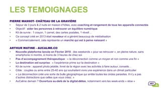 LES TEMOIGNAGES
PIERRE MASSOT- CHÂTEAU DE LA GRAVIÈRE
•  Séjour de 3 jours & 2 nuits en maison d’hôtes, avec coaching et rangement de tous les appareils connectés
•  Objectif : aider les personnes à retrouver un équilibre numérique
•  Kit de survie : 1 crayon, 1 carnet, des cartes postales, 1 réveil…
•  Ce concept créé en 2013 était novateur et a généré beaucoup de médiatisation
•  « Commercialement, cela représente un marché qui est à peine naissant »
ARTHUR WATINE - AUCALME.CO
•  Nouvelle plateforme lancée en Février 2018 : des weekends « pour se retrouver », en pleine nature, sans
smartphone ni montre, à moins de 3 heures de chez soi
•  Pas d’accompagnement thérapeutique : « la déconnection comme un moyen et non comme une fin »
•  La destination est surprise : « l’expérience prime sur la destination »
•  Kit de survie : appareil photo jetable, livret de la région avec les activités à faire autour, conseils…
•  Cible : couples ou amis entre 25-40 ans qui souhaitent vivre une expérience dans un climat particulier
•  « La déconnection créé une sorte de bulle géographique qui arrête toutes les ondes parasites. Il n’y a pas
d’autres distractions que celles que vous créez. »
•  AuCalme demain ? Ouverture au-delà de la digital-détox, notamment vers les week-ends « slow »
 