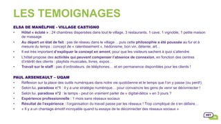 LES TEMOIGNAGES
ELSA DE MANÈLPHE - VILLAGE CASTIGNO
•  Hôtel « éclaté » : 24 chambres dispersées dans tout le village, 3 restaurants, 1 cave, 1 vignoble, 1 petite maison
de massage
•  Au départ un état de fait : pas de réseau dans le village… puis cette philosophie a été poussée au fur et à
mesure du temps : concept de « ralentissement », hédonisme, bon vin, détente, art…
•  Il est très important d’expliquer le concept en amont, pour que les visiteurs sachent à quoi s’attendre
•  L’hôtel propose des activités qui peuvent compenser l’absence de connexion, en fonction des centres
d’intérêt des clients : playlists musicales, livres, expos…
•  Travail sur le staff : pas d’ordinateurs, de téléphones… et en permanence disponibles pour les clients !
PAUL ARSENEAULT – UQAM
•  Réflexion sur la place des outils numériques dans notre vie quotidienne et le temps que l’on y passe (ou perd!)
•  Selon lui, paradoxe n°1 : il y a une stratégie numérique… pour convaincre les gens de venir se déconnecter !
•  Selon lui, paradoxe n°2 : le temps - peut on vraiment parler de « digital-détox » en 3 jours ?
•  Expérience professionnelle : 1 mois sans réseaux sociaux
•  Résultat de l’expérience : l’organisation du travail passe par les réseaux ! Trop compliqué de s’en défaire…
•  « Il y a un chantage émotif incroyable quand tu essaye de te déconnecter des réseaux sociaux »
 