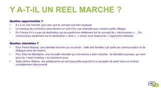 Y A-T-IL UN REEL MARCHE ?
Quelles opportunités ?
•  Il y a un vrai marché, pour peu que le concept soit bien expliqué
•  Le manque de connexion peut devenir un point fort, par exemple pour certains petits villages
•  En France il n’y a pas de destination qui se positionne réellement sur le concept de « déconnexion »… On
communique seulement sur la destination « slow », « venez vous ressourcer » (approche indirecte).
Quelles clientèles ?
•  Pour Pierre Massot, une clientèle énorme qui va arriver : celle des familles (car perte de communication et de
dialogue dans les foyers)
•  Pour Elsa de Manèlphe, une nouvelle clientèle qui commence a bien marcher : la clientèle business, qui vient
pour du « team building » sur plusieurs jours
•  Selon Arthur Watine, les adolescents ne sont pas prêts aujourd’hui à accepter de partir dans un endroit
complètement déconnecté
 