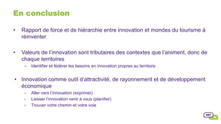 •  Rapport de force et de hiérarchie entre innovation et mondes du tourisme à
réinventer
•  Valeurs de l’innovation sont tributaires des contextes que l’animent, donc de
chaque territoires
–  Identifier et fédérer les besoins en innovation propres au territoire
•  Innovation comme outil d’attractivité, de rayonnement et de développement
économique
-  Aller vers l’innovation (exprimer)
-  Laisser l’innovation venir à vous (planifier)
-  Trouver votre chemin et votre voie
En conclusion
 