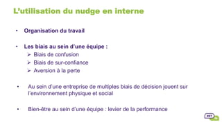 L’utilisation du nudge en interne
•  Organisation du travail
•  Les biais au sein d’une équipe :
Ø  Biais de confusion
Ø  Biais de sur-confiance
Ø  Aversion à la perte
•  Au sein d’une entreprise de multiples biais de décision jouent sur
l’environnement physique et social
•  Bien-être au sein d’une équipe : levier de la performance
 
