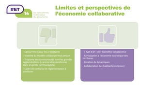 Limites et perspectives de
l’économie collaborative
-	Concurrence	pour	les	prestataires	
-	Viabilité	du	modèle	collaboratif	mal	perçue	
-	Tropisme	des	communautés	dans	les	grandes	
agglomérations	(	carence	des	plateformes		
dans	les	petits	communautés)	
-	Cadre	de	confiance	et	réglementation	à	
améliorer	
-	«	Age	d’or	»	de	l’économie	collaborative	
-	Participation	à	l’économie	touristique	des	
territoires	
-	Création	de	dynamiques	
-	Collaboration	des	habitants	(cohésion)	
 