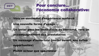 Pour conclure…
l’économie collaborative:
•  Vers un sentiment d’expérience renforcé
•  Une nouvelle forme d’usage
•  Un levier pour les institutions du tourisme, vers un
accompagnement des prestataires
•  Un message d’ouverture (rester ouvert aux nvlles
opportunités)
•  Plutôt acteur que spectateur
 