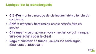Lexique de la conciergerie
•  Clé d’or = ultime marque de distinction internationale du
concierge.
•  Shift = créneaux horaires où on est censés être en
service.
•  Chasseur = celui qu’on envoie chercher ce qui manque,
faire des achats pour le client
•  Loge = comptoir de travail. Lieu où les concierges
répondent et proposent
 